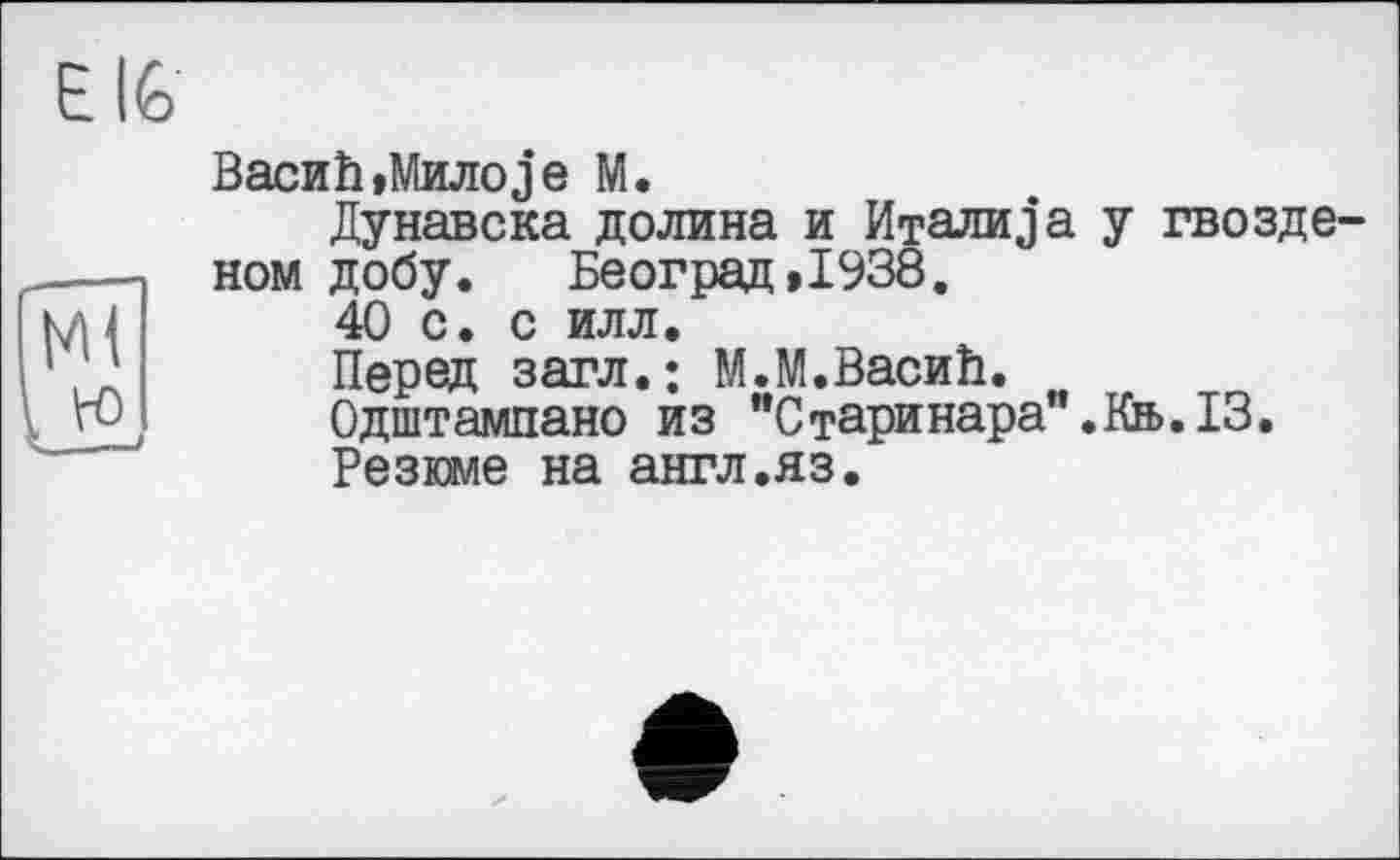 ﻿E IG
BacHÎi,Mjuioje M.
Дунавска долина и Италика у Гвоздевой добу. Београд»1938.
40 с. с илл.
Перед загл.; М.М.ВасиИ.
Одштампано из ”Старинара".Кв>.13.
Резюме на англ.яз.